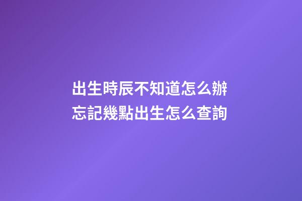 出生時辰不知道怎么辦 忘記幾點出生怎么查詢-第1張-觀點-玄機派